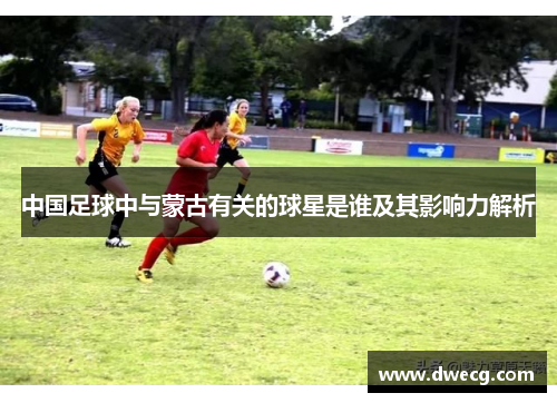 中国足球中与蒙古有关的球星是谁及其影响力解析